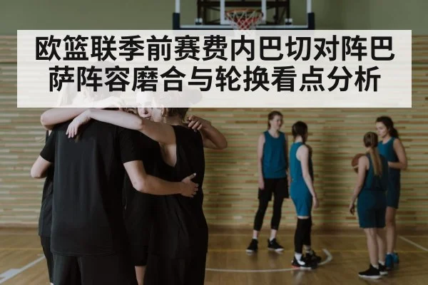 欧篮联季前赛费内巴切对阵巴萨阵容磨合与轮换看点分析