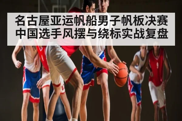 名古屋亚运帆船男子帆板决赛中国选手风摆与绕标实战复盘