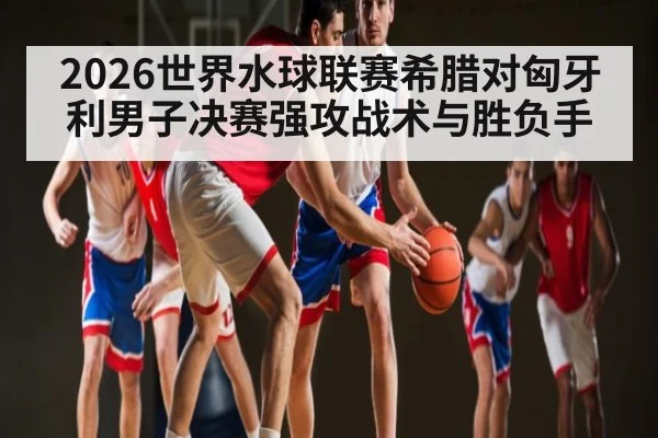 2026世界水球联赛希腊对匈牙利男子决赛强攻战术与胜负手